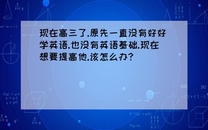 现在高三了.原先一直没有好好学英语.也没有英语基础.现在想要提高他.该怎么办?