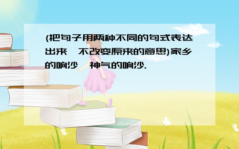 (把句子用两种不同的句式表达出来,不改变原来的意思)家乡的响沙,神气的响沙.