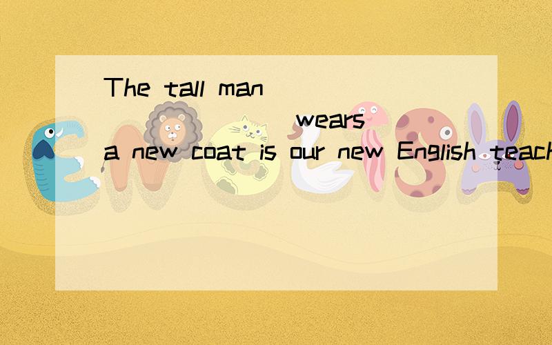 The tall man ________ wears a new coat is our new English teacher,isn't he?A,what B.whose C.that D.which选哪个,为什么?不好意思,说一下为什么