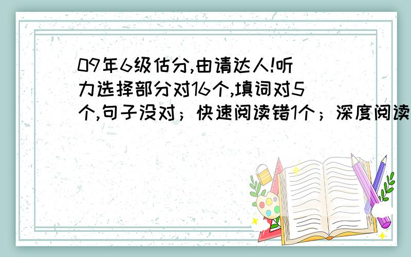 09年6级估分,由请达人!听力选择部分对16个,填词对5个,句子没对；快速阅读错1个；深度阅读填对4个句子,仔细阅读对8个；完形填空对14个；翻译没对.