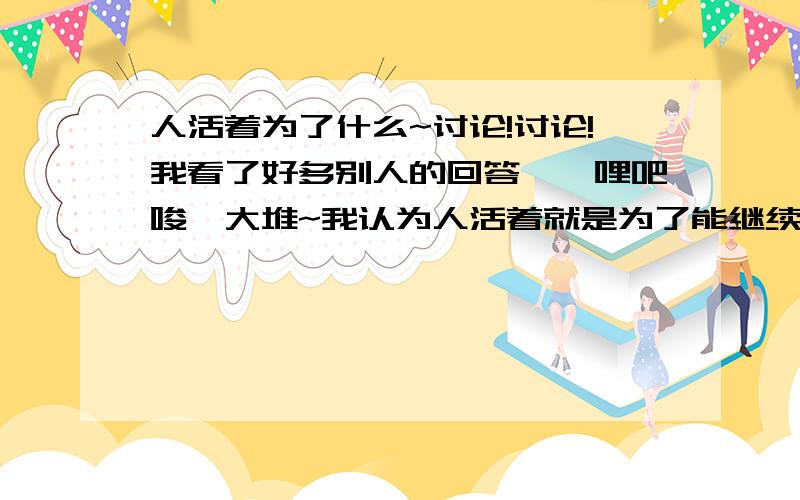 人活着为了什么~讨论!讨论!我看了好多别人的回答,咯哩吧唆一大堆~我认为人活着就是为了能继续活着,就是为了能突破死,活着想办法让自己突破死亡~科学家也应该有研究怎么延长人类寿命