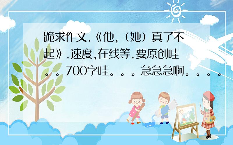 跪求作文.《他,（她）真了不起》.速度,在线等.要原创哇。。700字哇。。。急急急啊。。。。