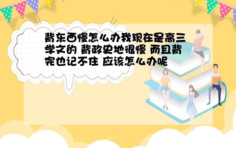 背东西慢怎么办我现在是高三 学文的 背政史地很慢 而且背完也记不住 应该怎么办呢