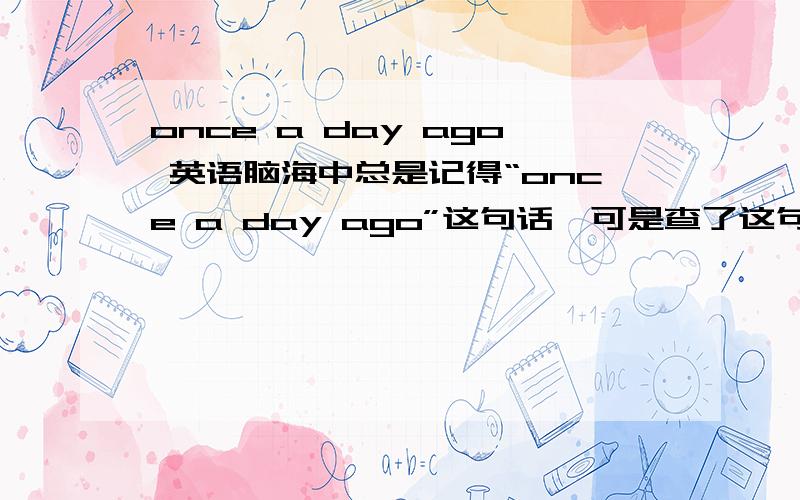 once a day ago 英语脑海中总是记得“once a day ago”这句话,可是查了这句话却没有什么意思.难道是once aday ago?还是什么别的类似这个发音的?