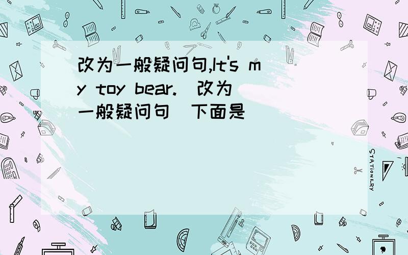 改为一般疑问句,It's my toy bear.(改为一般疑问句）下面是(             )your toy(        )?