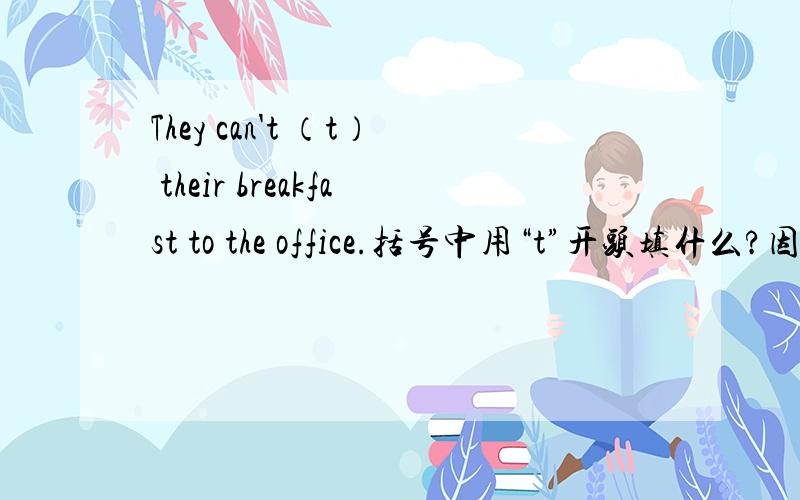 They can't （t） their breakfast to the office.括号中用“t”开头填什么?因为上次请教过您的,所以这次还想麻烦您一下好么?