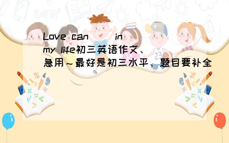 Love can( )in my life初三英语作文、急用～最好是初三水平、题目要补全