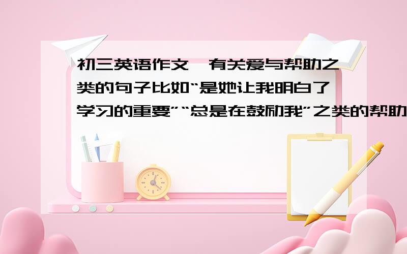 初三英语作文,有关爱与帮助之类的句子比如“是她让我明白了学习的重要”“总是在鼓励我”之类的帮助句子还有就是社会上帮助等之类的句子.像灾区怎样帮助之类的.“让世界充满爱”不