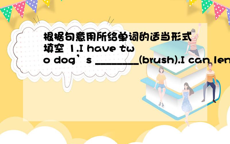 根据句意用所给单词的适当形式填空 1.I have two dog’s ________(brush).I can lend you one.2.根据句意用所给单词的适当形式填空1.\x05I have two dog’s ________(brush).I can lend you one.2.\x05I do everything __________(ca