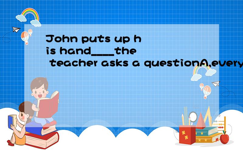 John puts up his hand____the teacher asks a questionA,every time B,in time C,some time D,at times请问选什么为什么