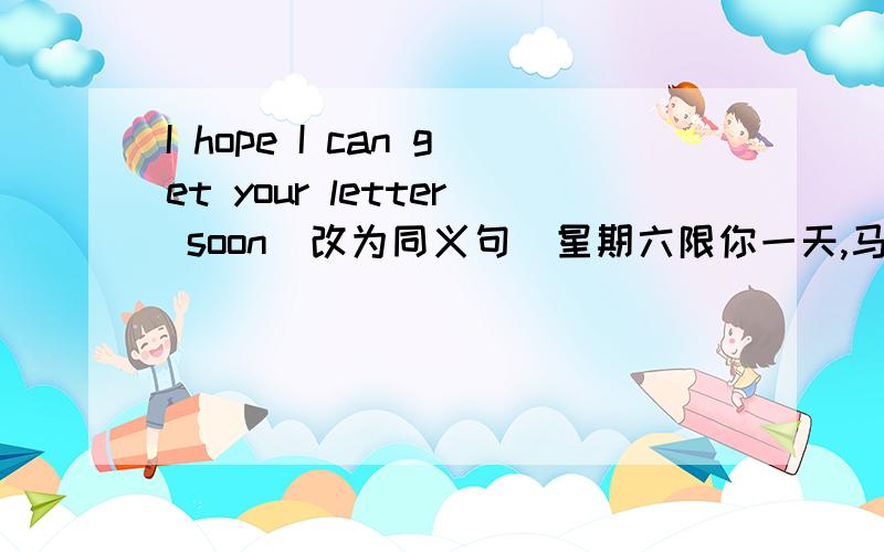 I hope I can get your letter soon（改为同义句）星期六限你一天,马上把答案给我答出来