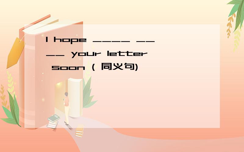 I hope ____ ____ your letter soon ( 同义句)