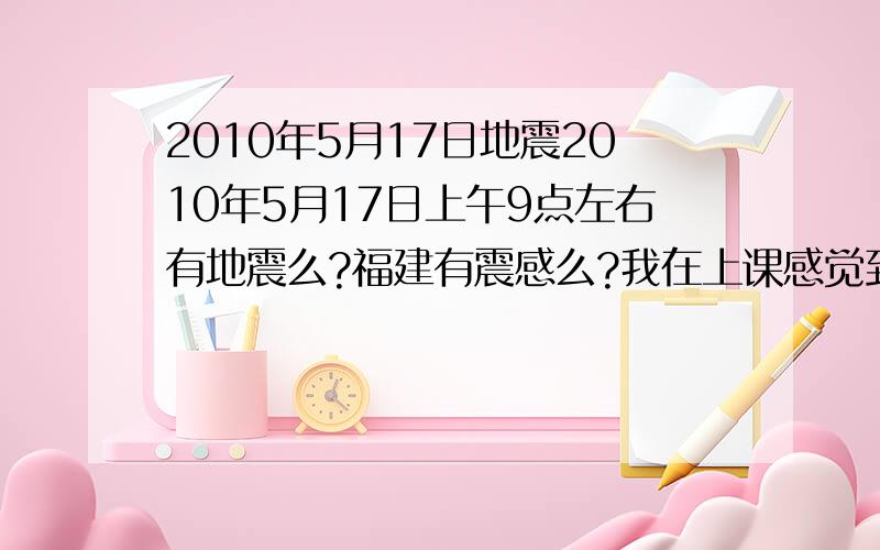 2010年5月17日地震2010年5月17日上午9点左右有地震么?福建有震感么?我在上课感觉到了呀,不可能我神经过敏吧、、、有没有啊是哪里啊几级的啊