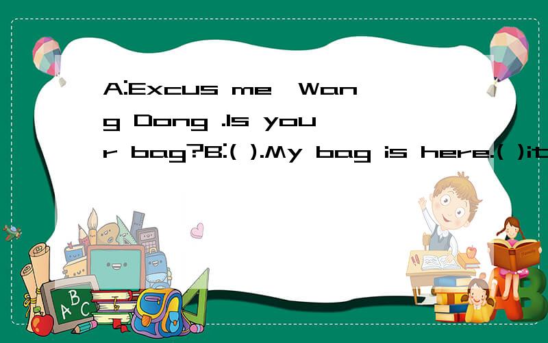 A:Excus me,Wang Dong .Is your bag?B:( ).My bag is here.( )it's that girl's bag.A:OK.( ) Is this your bag?C:Oh,yes.It's my bag.A:( ).C:Thank you very much.A:( ).