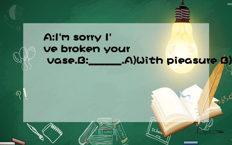 A:l'm sorry l've broken your vase.B:______.A)With pieasure B)Don't mind C)Never mind D)Sure---l'm sorry,lam so late for the party.---______.A)Of course B)That's all right C)Yes,please D)l'd love to---l'm sorry to have kept you waiting for so long.---