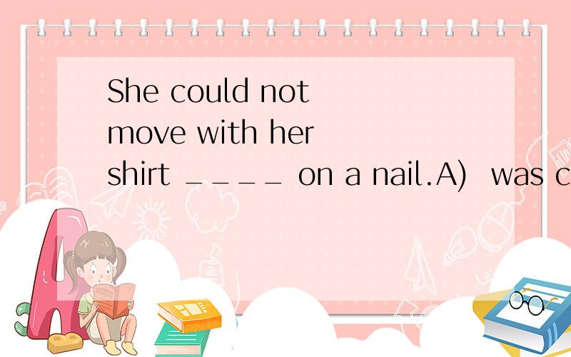 She could not move with her shirt ____ on a nail.A)  was caught B)  to be caught C)  caught D)  have been caught选哪个,谢谢