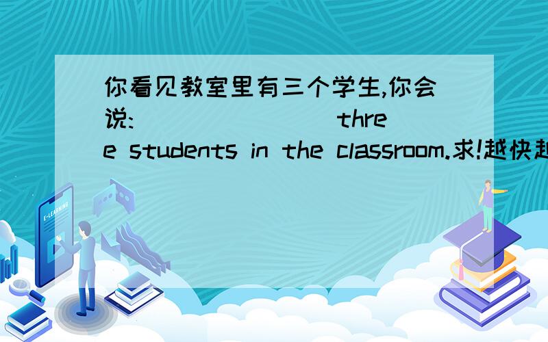 你看见教室里有三个学生,你会说:________three students in the classroom.求!越快越好