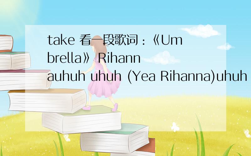 take 看一段歌词：《Umbrella》 Rihannauhuh uhuh (Yea Rihanna)uhuh uhuh (Good girl gone bad)uhuh uhuh (Take three Action)uhuh uhuhNo clouds in my stormsLet it rain,I hydroplane into fame (Eh eh)Come'n down with the Dow JonesWhen the clouds come