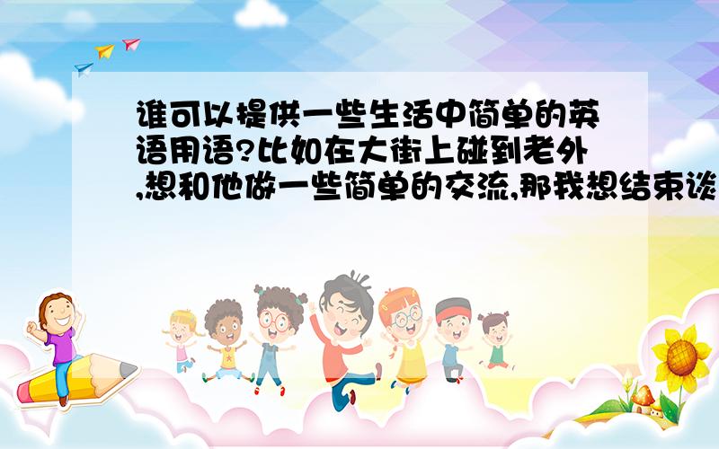 谁可以提供一些生活中简单的英语用语?比如在大街上碰到老外,想和他做一些简单的交流,那我想结束谈话,不可以直接说再见吧,有什么结束语吗?我们这里经常会经过些骑自行车的老外旅游者,