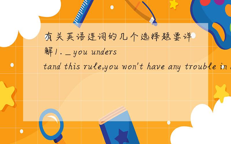 有关英语连词的几个选择题要详解1.＿you understand this rule,you won't have any trouble in doing these exercise.A.While B.Because C.Until D.Whether2.The boy has made many mistakes;＿,you are his teacher,＿you should help himA.though;s