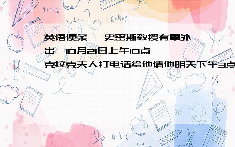 英语便条` 史密斯教授有事外出,10月21日上午10点,克拉克夫人打电话给他请他明天下午3点到他办公室去,有事商量.亨特教授和保尔先生也一道参加讨论.他说,如果时间不合适,请他打电话给他,