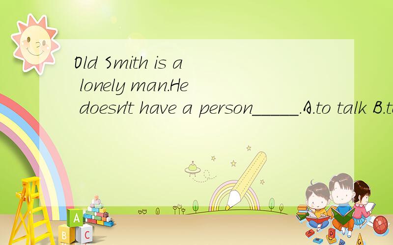 Old Smith is a lonely man.He doesn't have a person_____.A.to talk B.to talk with C.talking D.talk with