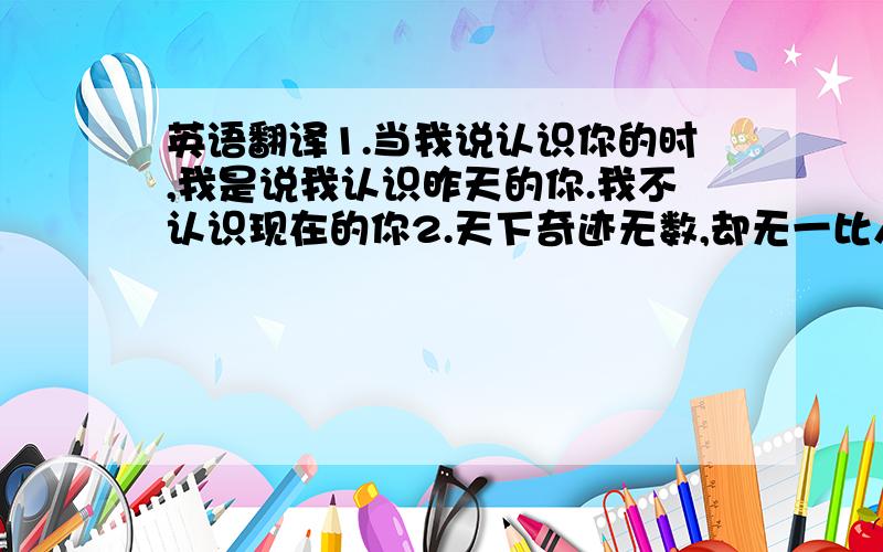 英语翻译1.当我说认识你的时,我是说我认识昨天的你.我不认识现在的你2.天下奇迹无数,却无一比人更奇妙3人应该生活,而非单纯生存4.如果你独自一人笑了,那是真心的笑5.该说话时说话,该沉