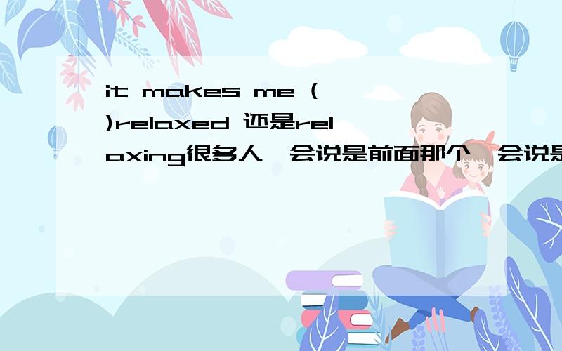 it makes me ( )relaxed 还是relaxing很多人一会说是前面那个一会说是后面那个,到底是哪一个,弄不准的请别回答,别误导人