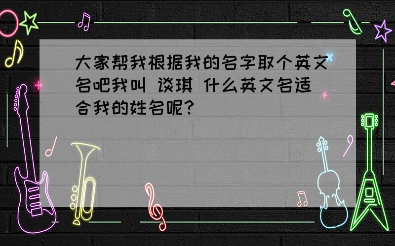 大家帮我根据我的名字取个英文名吧我叫 谈琪 什么英文名适合我的姓名呢?