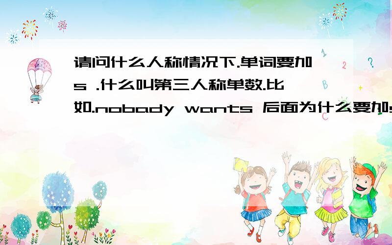 请问什么人称情况下.单词要加s .什么叫第三人称单数.比如.nobady wants 后面为什么要加s 还有什么情况下后面要加s