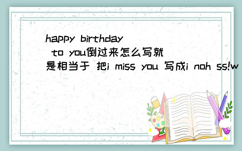 happy birthday to you倒过来怎么写就是相当于 把i miss you 写成i noh ss!w I