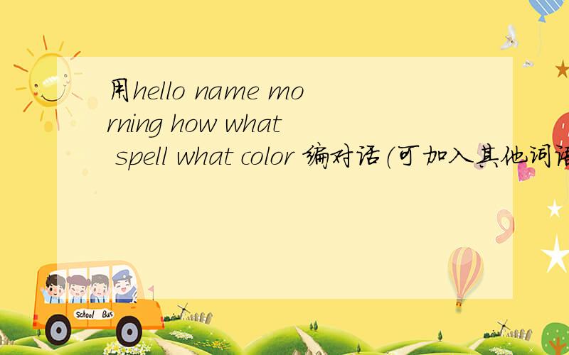 用hello name morning how what spell what color 编对话（可加入其他词语）