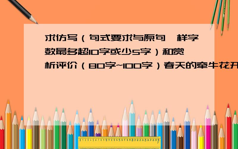 求仿写（句式要求与原句一样字数最多超10字或少5字）和赏析评价（80字~100字）春天的牵牛花开了.牵牛花又名朝颜,因为这花通常是上午或是中午开花,到夜晚就枯萎了.可是,牵牛花的颜色好