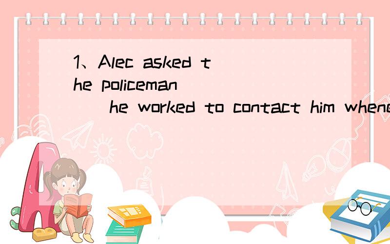 1、Alec asked the policeman____he worked to contact him whenever there was an accident.A.with him B.who C.with whom D .whom2、We all went out ___the lost boy.We had___everywhere,but didn't find him.A、searching；searched B、searching；searched