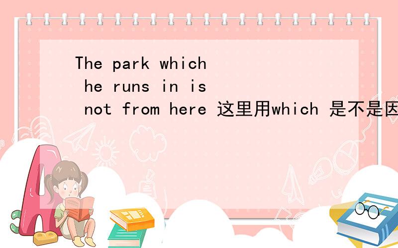 The park which he runs in is not from here 这里用which 是不是因为是介词in的宾语吖 但不是句子的宾语He runs in the park 但这里没有宾语 是不是 in the park 是介词短语做地点状语 其中the park是介词宾语对