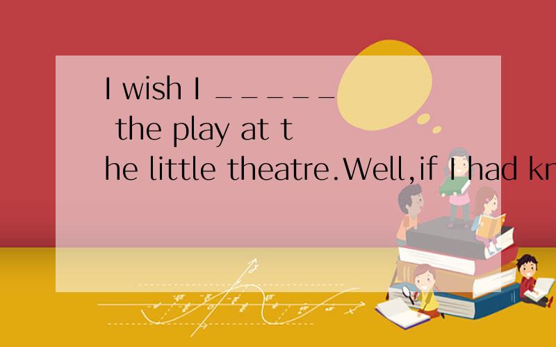 I wish I _____ the play at the little theatre.Well,if I had known that ,I would have given youI wish I _____ the play at the little theatre.Well,if I had known that ,I would have given youmy ticketA have senn B saw C see D had seen 为什么选D D不