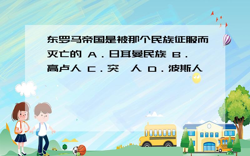 东罗马帝国是被那个民族征服而灭亡的 A．日耳曼民族 B．高卢人 C．突厥人 D．波斯人