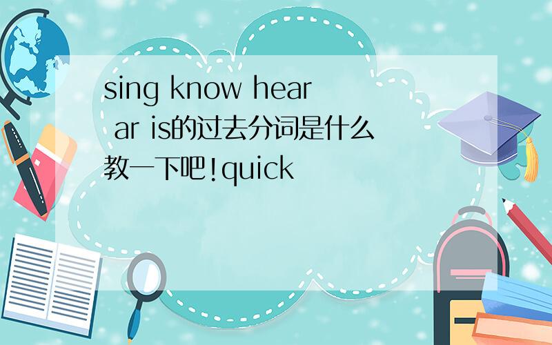 sing know hear ar is的过去分词是什么教一下吧!quick