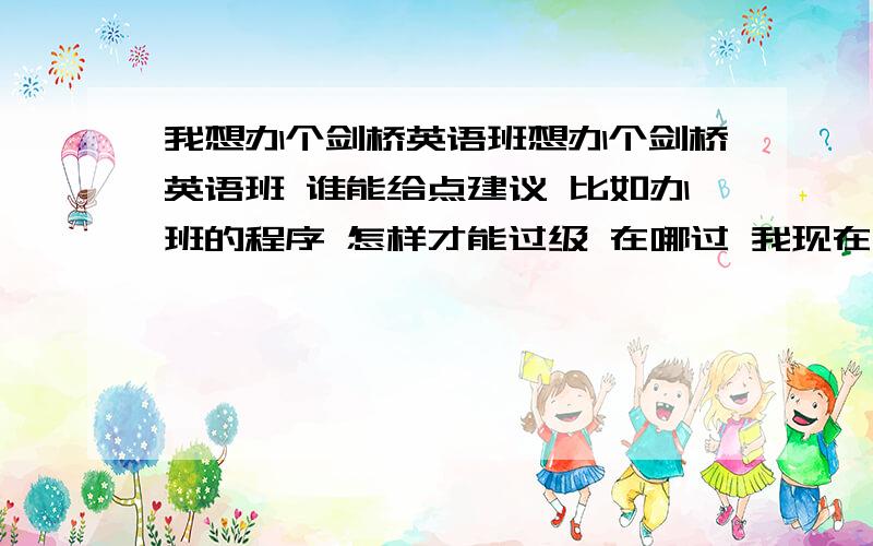 我想办个剑桥英语班想办个剑桥英语班 谁能给点建议 比如办班的程序 怎样才能过级 在哪过 我现在是一点都不懂 你们给的宝贵意见都会对我有帮助的