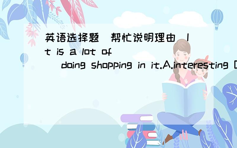 英语选择题(帮忙说明理由)It is a lot of() doing shopping in it.A.interesting B.interested C.funny D.fun