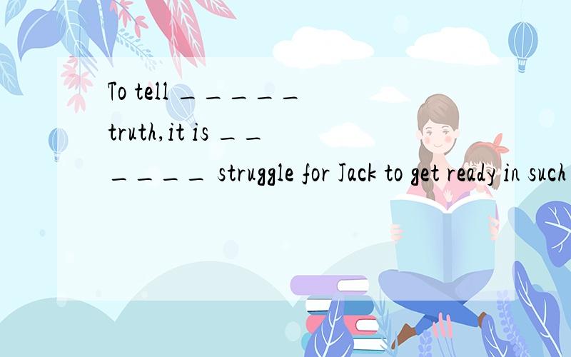 To tell _____ truth,it is ______ struggle for Jack to get ready in such a short time.A.the; real a B.a; a real C.the; really a D.a,a really