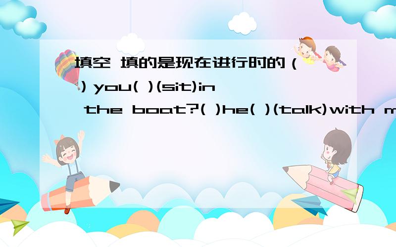 填空 填的是现在进行时的（ ）you( )(sit)in the boat?( )he( )(talk)with me?what( )he( )(mend).he ( )(mend)a car.we ( )(have) classes.( )the boy ( )(write)his homework?