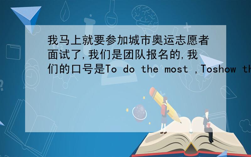 我马上就要参加城市奥运志愿者面试了,我们是团队报名的,我们的口号是To do the most ,Toshow the best,请哪位好心的师兄师姐帮忙给意译一个响亮的汉语口号,谢谢阿