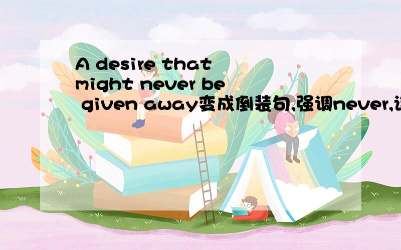 A desire that might never be given away变成倒装句,强调never,该怎么变?谢谢!哥哥姐姐们，标题上写的只是一个长句中的一小部分，that后面是a desire的定语，你们不用管这个句子结构，只要看定语从句