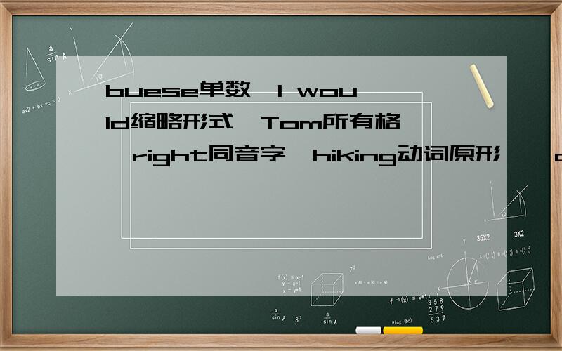 buese单数  I would缩略形式  Tom所有格  right同音字  hiking动词原形    always近义词  warm反义词快!          谁说对了,我给他悬赏86积分. 动作一定要快