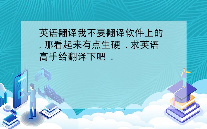 英语翻译我不要翻译软件上的 ,那看起来有点生硬 .求英语高手给翻译下吧 .