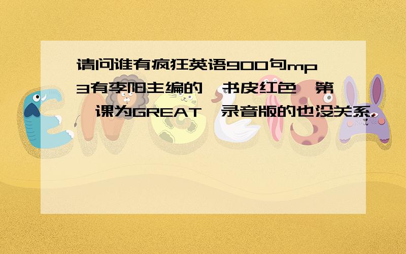 请问谁有疯狂英语900句mp3有李阳主编的,书皮红色,第一课为GREAT,录音版的也没关系.