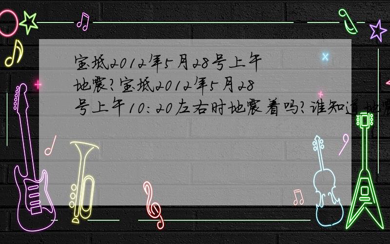 宝坻2012年5月28号上午地震?宝坻2012年5月28号上午10:20左右时地震着吗?谁知道地震的具体地址与震级吗?