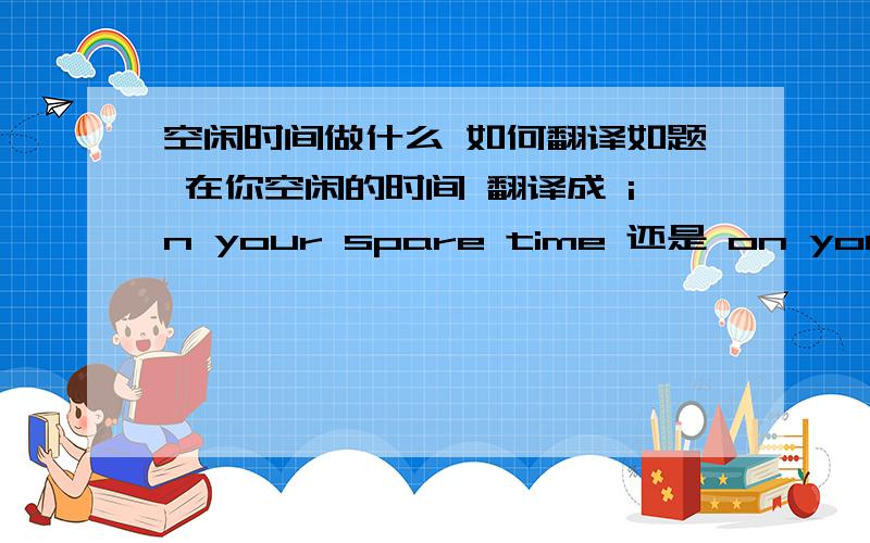 空闲时间做什么 如何翻译如题 在你空闲的时间 翻译成 in your spare time 还是 on your spare time ,还是两种用法都可以啊 如果都可以的话 哪种说法是英式哪种是美式的呢?请高手来解惑哦 50分奉上~