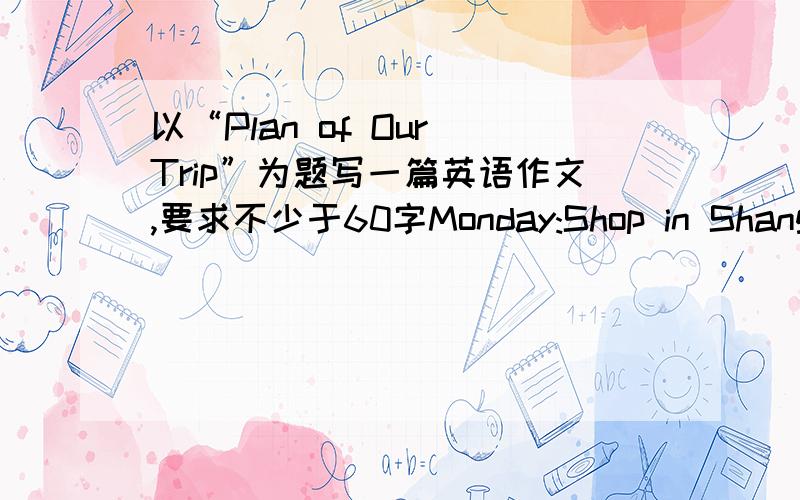 以“Plan of Our Trip”为题写一篇英语作文,要求不少于60字Monday:Shop in ShanghaiTuesday:go to BeijingWednesday:Tian'anmen Square The Palace MuseumThursday:The Great WallFriday go back to shanghai